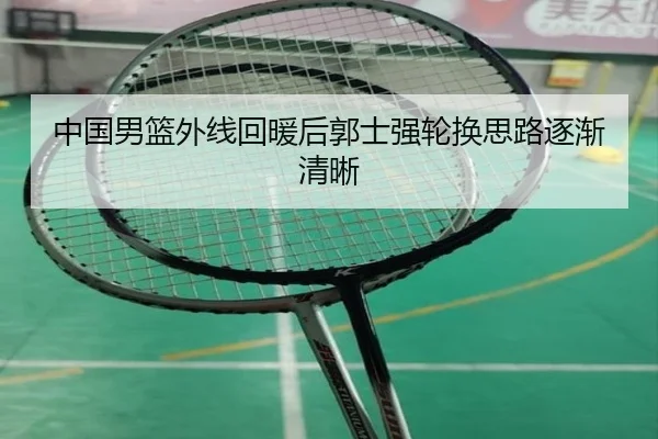 中国男篮外线回暖后郭士强轮换思路逐渐清晰